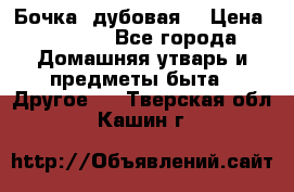 Бочка  дубовая  › Цена ­ 4 600 - Все города Домашняя утварь и предметы быта » Другое   . Тверская обл.,Кашин г.